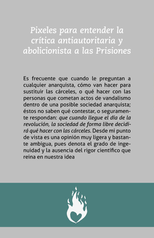 Es frecuente que cuando le preguntan a cualquier anarquista, cémo van hacer para sustituir las carceles, o qué hacer con las personas que cometan actos de vandalismo dentro de una posible sociedad anarquista; éstos no saben qué contestar, 0 seguramen- te respondan: que cuando llegue el dia de la revolucién, la sociedad de forma libre decidi- rd qué hacer con las cdrceles. Desde mi punto de vista es una opinién muy ligera y bastan- te ambigua, pues denota el grado de inge- nuidad y la ausencia del rigor cientifico que reina en nuestra idea  